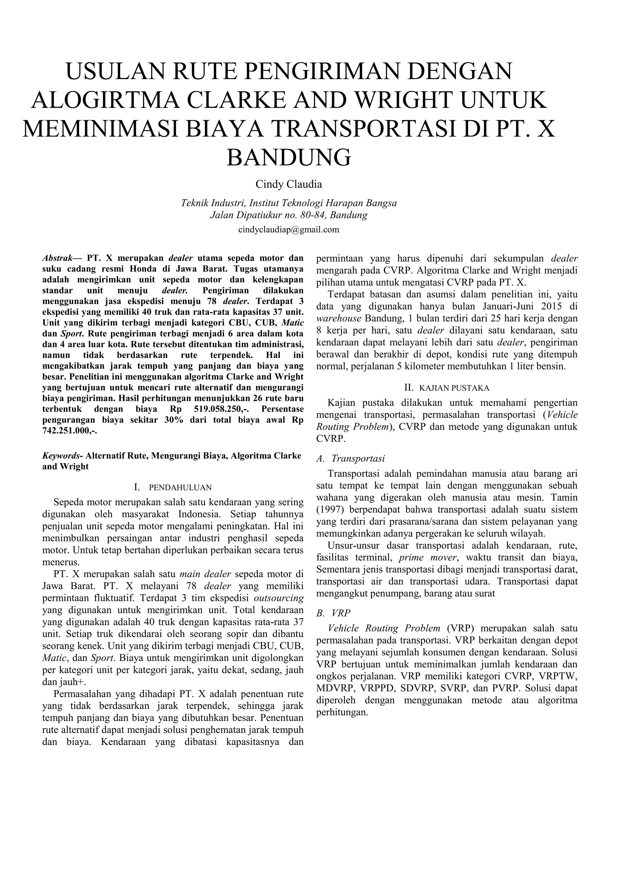 USULAN RUTE PENGIRIMAN DENGAN
ALOGIRTMA CLARKE AND WRIGHT UNTUK
MEMINIMASI BIAYA TRANSPORTASI DI PT. X
BANDUNG
Cindy Claudia
Teknik Industri, Institut Teknologi Harapan Bangsa
Jalan Dipatiukur no. 80-84, Bandung
cindyclaudiap@gmail.com
Abstrak— PT. X merupakan dealer utama sepeda motor dan
suku cadang resmi Honda di Jawa Barat. Tugas utamanya
adalah mengirimkan unit sepeda motor dan kelengkapan
standar unit menuju dealer. Pengiriman dilakukan
menggunakan jasa ekspedisi menuju 78 dealer. Terdapat 3
ekspedisi yang memiliki 40 truk dan rata-rata kapasitas 37 unit.
Unit yang dikirim terbagi menjadi kategori CBU, CUB, Matic
dan Sport. Rute pengiriman terbagi menjadi 6 area dalam kota
dan 4 area luar kota. Rute tersebut ditentukan tim administrasi,
namun tidak berdasarkan rute terpendek. Hal ini
mengakibatkan jarak tempuh yang panjang dan biaya yang
besar. Penelitian ini menggunakan algoritma Clarke and Wright
yang bertujuan untuk mencari rute alternatif dan mengurangi
biaya pengiriman. Hasil perhitungan menunjukkan 26 rute baru
terbentuk dengan biaya Rp 519.058.250,-. Persentase
pengurangan biaya sekitar 30% dari total biaya awal Rp
742.251.000,-.
Keywords- Alternatif Rute, Mengurangi Biaya, Algoritma Clarke
and Wright
I. PENDAHULUAN
Sepeda motor merupakan salah satu kendaraan yang sering
digunakan oleh masyarakat Indonesia. Setiap tahunnya
penjualan unit sepeda motor mengalami peningkatan. Hal ini
menimbulkan persaingan antar industri penghasil sepeda
motor. Untuk tetap bertahan diperlukan perbaikan secara terus
menerus.
PT. X merupakan salah satu main dealer sepeda motor di
Jawa Barat. PT. X melayani 78 dealer yang memiliki
permintaan fluktuatif. Terdapat 3 tim ekspedisi outsourcing
yang digunakan untuk mengirimkan unit. Total kendaraan
yang digunakan adalah 40 truk dengan kapasitas rata-rata 37
unit. Setiap truk dikendarai oleh seorang sopir dan dibantu
seorang kenek. Unit yang dikirim terbagi menjadi CBU, CUB,
Matic, dan Sport. Biaya untuk mengirimkan unit digolongkan
per kategori unit per kategori jarak, yaitu dekat, sedang, jauh
dan jauh+.
Permasalahan yang dihadapi PT. X adalah penentuan rute
yang tidak berdasarkan jarak terpendek, sehingga jarak
tempuh panjang dan biaya yang dibutuhkan besar. Penentuan
rute alternatif dapat menjadi solusi penghematan jarak tempuh
dan biaya. Kendaraan yang dibatasi kapasitasnya dan
permintaan yang harus dipenuhi dari sekumpulan dealer
mengarah pada CVRP. Algoritma Clarke and Wright menjadi
pilihan utama untuk mengatasi CVRP pada PT. X.
Terdapat batasan dan asumsi dalam penelitian ini, yaitu
data yang digunakan hanya bulan Januari-Juni 2015 di
warehouse Bandung, 1 bulan terdiri dari 25 hari kerja dengan
8 kerja per hari, satu dealer dilayani satu kendaraan, satu
kendaraan dapat melayani lebih dari satu dealer, pengiriman
berawal dan berakhir di depot, kondisi rute yang ditempuh
normal, perjalanan 5 kilometer membutuhkan 1 liter bensin.
II. KAJIAN PUSTAKA
Kajian pustaka dilakukan untuk memahami pengertian
mengenai transportasi, permasalahan transportasi (Vehicle
Routing Problem), CVRP dan metode yang digunakan untuk
CVRP.
A. Transportasi
Transportasi adalah pemindahan manusia atau barang ari
satu tempat ke tempat lain dengan menggunakan sebuah
wahana yang digerakan oleh manusia atau mesin. Tamin
(1997) berpendapat bahwa transportasi adalah suatu sistem
yang terdiri dari prasarana/sarana dan sistem pelayanan yang
memungkinkan adanya pergerakan ke seluruh wilayah.
Unsur-unsur dasar transportasi adalah kendaraan, rute,
fasilitas terminal, prime mover, waktu transit dan biaya,
Sementara jenis transportasi dibagi menjadi transportasi darat,
transportasi air dan transportasi udara. Transportasi dapat
mengangkut penumpang, barang atau surat
B. VRP
Vehicle Routing Problem (VRP) merupakan salah satu
permasalahan pada transportasi. VRP berkaitan dengan depot
yang melayani sejumlah konsumen dengan kendaraan. Solusi
VRP bertujuan untuk meminimalkan jumlah kendaraan dan
ongkos perjalanan. VRP memiliki kategori CVRP, VRPTW,
MDVRP, VRPPD, SDVRP, SVRP, dan PVRP. Solusi dapat
diperoleh dengan menggunakan metode atau algoritma
perhitungan.
 