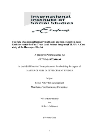 i
The state of communal farmers’ livelihoods and vulnerability in rural
Zimbabwe after the Fast Track Land Reform Program (FTLRP): A Case
study of the Hurungwe District
A Research Paper presented by:
PETER GAMUNDANI
in partial fulfilment of the requirements for obtaining the degree of
MASTER OF ARTS IN DEVELOPMENT STUDIES
Major:
Social Policy for Development
Members of the Examining Committee:
Prof Dr Erhard Berner
And
Dr Freek Schiphorst
November 2016
 