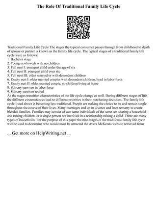 The Role Of Traditional Family Life Cycle
Traditional Family Life Cycle The stages the typical consumer passes through from childhood to death
of spouse or partner is known as the family life cycle. The typical stages of a traditional family life
cycle were as follows:
1. Bachelor stage
2. Young newlyweds with no children
3. Full nest I: youngest child under the age of six
4. Full nest II: youngest child over six
5. Full nest III: older married or with dependent children
6. Empty nest I: older married couples with dependent children, head in labor force
7. Empty nest II: older married couple, no children living at home
8. Solitary survivor in labor force
9. Solitary survivor retired
As the stages transition characteristics of the life cycle change as well. During different stages of life
the different circumstances lead to different priorities in their purchasing decisions. The family life
cycle listed above is becoming less traditional. People are making the choice to be and remain single
throughout the course of their lives. Many marriages end up in divorce and later remarry to create
blended families. Families may consist of two same individuals of the same sex sharing a household
and raising children, or a single person not involved in a relationship raising a child. There are many
types of households. For the purpose of this paper the nine stages of the traditional family life cycle
will be used to determine who would most be attracted the Avera McKenna website retrieved from
... Get more on HelpWriting.net ...
 