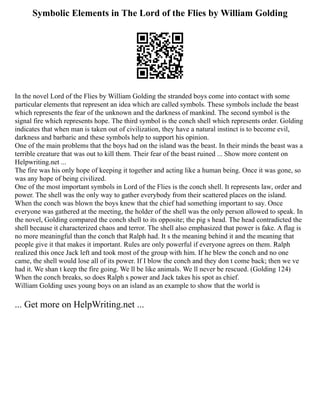 Symbolic Elements in The Lord of the Flies by William Golding
In the novel Lord of the Flies by William Golding the stranded boys come into contact with some
particular elements that represent an idea which are called symbols. These symbols include the beast
which represents the fear of the unknown and the darkness of mankind. The second symbol is the
signal fire which represents hope. The third symbol is the conch shell which represents order. Golding
indicates that when man is taken out of civilization, they have a natural instinct is to become evil,
darkness and barbaric and these symbols help to support his opinion.
One of the main problems that the boys had on the island was the beast. In their minds the beast was a
terrible creature that was out to kill them. Their fear of the beast ruined ... Show more content on
Helpwriting.net ...
The fire was his only hope of keeping it together and acting like a human being. Once it was gone, so
was any hope of being civilized.
One of the most important symbols in Lord of the Flies is the conch shell. It represents law, order and
power. The shell was the only way to gather everybody from their scattered places on the island.
When the conch was blown the boys knew that the chief had something important to say. Once
everyone was gathered at the meeting, the holder of the shell was the only person allowed to speak. In
the novel, Golding compared the conch shell to its opposite; the pig s head. The head contradicted the
shell because it characterized chaos and terror. The shell also emphasized that power is fake. A flag is
no more meaningful than the conch that Ralph had. It s the meaning behind it and the meaning that
people give it that makes it important. Rules are only powerful if everyone agrees on them. Ralph
realized this once Jack left and took most of the group with him. If he blew the conch and no one
came, the shell would lose all of its power. If I blow the conch and they don t come back; then we ve
had it. We shan t keep the fire going. We ll be like animals. We ll never be rescued. (Golding 124)
When the conch breaks, so does Ralph s power and Jack takes his spot as chief.
William Golding uses young boys on an island as an example to show that the world is
... Get more on HelpWriting.net ...
 