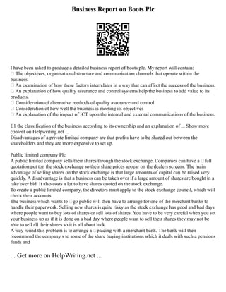 Business Report on Boots Plc
I have been asked to produce a detailed business report of boots plc. My report will contain:
• The objectives, organisational structure and communication channels that operate within the
business.
• An examination of how these factors interrelates in a way that can affect the success of the business.
• An explanation of how quality assurance and control systems help the business to add value to its
products.
• Consideration of alternative methods of quality assurance and control.
• Consideration of how well the business is meeting its objectives
• An explanation of the impact of ICT upon the internal and external communications of the business.
E1 the classification of the business according to its ownership and an explanation of ... Show more
content on Helpwriting.net ...
Disadvantages of a private limited company are that profits have to be shared out between the
shareholders and they are more expensive to set up.
Public limited company Plc
A public limited company sells their shares through the stock exchange. Companies can have a ‘full
quotation put ton the stock exchange so their share prices appear on the dealers screens. The main
advantage of selling shares on the stock exchange is that large amounts of capital can be raised very
quickly. A disadvantage is that a business can be taken over if a large amount of shares are bought in a
take over bid. It also costs a lot to have shares quoted on the stock exchange.
To create a public limited company, the directors must apply to the stock exchange council, which will
check their accounts.
The business which wants to ‘go public will then have to arrange for one of the merchant banks to
handle their paperwork. Selling new shares is quite risky as the stock exchange has good and bad days
where people want to buy lots of shares or sell lots of shares. You have to be very careful when you set
your business up as if it is done on a bad day where people want to sell their shares they may not be
able to sell all their shares so it is all about luck.
A way round this problem is to arrange a ‘placing with a merchant bank. The bank will then
recommend the company s to some of the share buying institutions which it deals with such a pensions
funds and
... Get more on HelpWriting.net ...
 