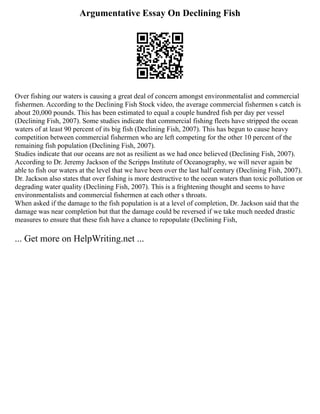 Argumentative Essay On Declining Fish
Over fishing our waters is causing a great deal of concern amongst environmentalist and commercial
fishermen. According to the Declining Fish Stock video, the average commercial fishermen s catch is
about 20,000 pounds. This has been estimated to equal a couple hundred fish per day per vessel
(Declining Fish, 2007). Some studies indicate that commercial fishing fleets have stripped the ocean
waters of at least 90 percent of its big fish (Declining Fish, 2007). This has begun to cause heavy
competition between commercial fishermen who are left competing for the other 10 percent of the
remaining fish population (Declining Fish, 2007).
Studies indicate that our oceans are not as resilient as we had once believed (Declining Fish, 2007).
According to Dr. Jeremy Jackson of the Scripps Institute of Oceanography, we will never again be
able to fish our waters at the level that we have been over the last half century (Declining Fish, 2007).
Dr. Jackson also states that over fishing is more destructive to the ocean waters than toxic pollution or
degrading water quality (Declining Fish, 2007). This is a frightening thought and seems to have
environmentalists and commercial fishermen at each other s throats.
When asked if the damage to the fish population is at a level of completion, Dr. Jackson said that the
damage was near completion but that the damage could be reversed if we take much needed drastic
measures to ensure that these fish have a chance to repopulate (Declining Fish,
... Get more on HelpWriting.net ...
 