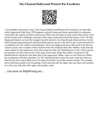 The Classical Hollywood Western Par Excellence
1A) In Matthew Bernstein s essay, The Classical Hollywood Western Par Excellence, he states that
while Stagecoach (John Ford, 1939) appears to glorify American history, particularly its expansion
westward at the expense of Native Americans (299) it also develops an acute social observation of life
on the Frontier and it challenges elements of the myth constructed around this history (316). The film
Stagecoach depicts not only the struggles faced by pioneers traveling through Indian territory, but the
belief among people during this time period that anyone can go to the West to get a fresh start and live
a completely new life without social prejudice. However, Stagecoach proves this myth to be false for
various reasons. One example of this would be when Mr. Hatfield offers Mrs. Mallory water from the
water canteen on the stagecoach. Once she accepts his offer, Mr. Hatfield pours it into a silver cup for
her and does not offer anyone else in the stage coach water. Ringo then makes a comment to Mr.
Hatfield that he should give the other lady in the stagecoach, Dallas, water as well. However, Dallas
has a reputation of being a prostitute. So, Mr. Hatfield decides to give her some water but refuses to
lend her the silver cup to drink out of, he makes her drink it out of the canteen instead. This example
proves that these people were not getting a fresh start and only the upper class can share such luxuries
as a silver cup with only other upper class people, social
... Get more on HelpWriting.net ...
 