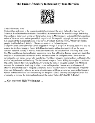 The Theme Of Slavery In Beloved By Toni Morrison
Sixty Million and More
Sixty million and more, is the inscription at the beginning of the novel Beloved written by Toni
Morrison. It referred to the number of slaves killed from the time of the Middle Passage. In naming
the number so starkly, not saying anything further about it, Morrison pays testament to the horrendous
crime of the slave trade and the genocide it engendered. Through this epigraph, the author reminded
her readers of the frightening history of the slaves. I will call them my people, Which were not my
people; And her beloved, Which ... Show more content on Helpwriting.net ...
Margaret Garner s master treated Garner trigged her courage to escape. In this case, death was also an
escape for freedom. Margaret Garner killed her daughter to set her daughter free from the slave
catchers and from slavery. It was too painful for her to send her children back to slavery. For a slave
like Margaret Garner, having children was more a curse than a blessing. Female slaves were treated as
breeders. Children meant the masters would have more labor for their plantations. It was also an
advantage to own female slaves who were fertile. The life of Margaret Garner did not end happily. She
died of long sickness and in slavery. The incident of Margaret Garner killing her daughter contributes
the central story in Beloved .Nevertheless, by writing the story of Margaret Garner, Toni Morrison
reminds the readers that in slavery, terrible events and impossible choices were really occurred.
Beloved presents the case of Margaret Garner and makes readers who have heard about it remember
the event. Other readers who do not know about the case will learn about what happened to Margaret
Garner and the infanticide case surrounding her daughter s death. The story of Margaret Garner was
eventually to become the historical analogue of the plot of Beloved (Ashraf H. A. Rushdy
... Get more on HelpWriting.net ...
 