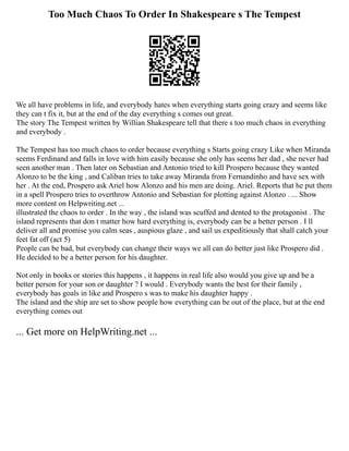 Too Much Chaos To Order In Shakespeare s The Tempest
We all have problems in life, and everybody hates when everything starts going crazy and seems like
they can t fix it, but at the end of the day everything s comes out great.
The story The Tempest written by Willian Shakespeare tell that there s too much chaos in everything
and everybody .
The Tempest has too much chaos to order because everything s Starts going crazy Like when Miranda
seems Ferdinand and falls in love with him easily because she only has seems her dad , she never had
seen another man . Then later on Sebastian and Antonio tried to kill Prospero because they wanted
Alonzo to be the king , and Caliban tries to take away Miranda from Fernandinho and have sex with
her . At the end, Prospero ask Ariel how Alonzo and his men are doing. Ariel. Reports that he put them
in a spell Prospero tries to overthrow Antonio and Sebastian for plotting against Alonzo . ... Show
more content on Helpwriting.net ...
illustrated the chaos to order . In the way , the island was scuffed and dented to the protagonist . The
island represents that don t matter how hard everything is, everybody can be a better person . I ll
deliver all and promise you calm seas , auspious glaze , and sail us expeditiously that shall catch your
feet fat off (act 5)
People can be bad, but everybody can change their ways we all can do better just like Prospero did .
He decided to be a better person for his daughter.
Not only in books or stories this happens , it happens in real life also would you give up and be a
better person for your son or daughter ? I would . Everybody wants the best for their family ,
everybody has goals in like and Prospero s was to make his daughter happy .
The island and the ship are set to show people how everything can be out of the place, but at the end
everything comes out
... Get more on HelpWriting.net ...
 