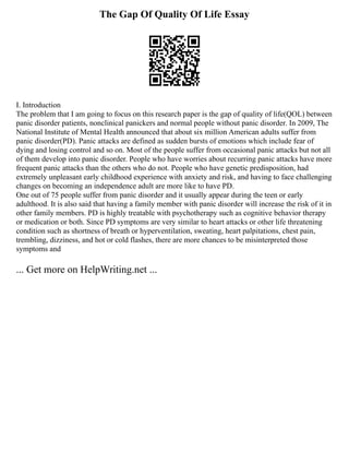 The Gap Of Quality Of Life Essay
I. Introduction
The problem that I am going to focus on this research paper is the gap of quality of life(QOL) between
panic disorder patients, nonclinical panickers and normal people without panic disorder. In 2009, The
National Institute of Mental Health announced that about six million American adults suffer from
panic disorder(PD). Panic attacks are defined as sudden bursts of emotions which include fear of
dying and losing control and so on. Most of the people suffer from occasional panic attacks but not all
of them develop into panic disorder. People who have worries about recurring panic attacks have more
frequent panic attacks than the others who do not. People who have genetic predisposition, had
extremely unpleasant early childhood experience with anxiety and risk, and having to face challenging
changes on becoming an independence adult are more like to have PD.
One out of 75 people suffer from panic disorder and it usually appear during the teen or early
adulthood. It is also said that having a family member with panic disorder will increase the risk of it in
other family members. PD is highly treatable with psychotherapy such as cognitive behavior therapy
or medication or both. Since PD symptoms are very similar to heart attacks or other life threatening
condition such as shortness of breath or hyperventilation, sweating, heart palpitations, chest pain,
trembling, dizziness, and hot or cold flashes, there are more chances to be misinterpreted those
symptoms and
... Get more on HelpWriting.net ...
 