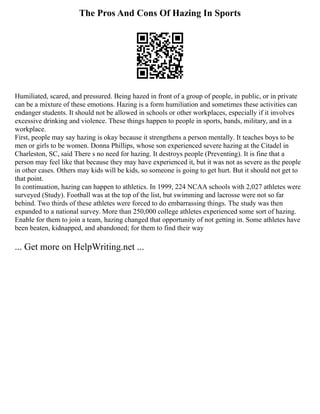 The Pros And Cons Of Hazing In Sports
Humiliated, scared, and pressured. Being hazed in front of a group of people, in public, or in private
can be a mixture of these emotions. Hazing is a form humiliation and sometimes these activities can
endanger students. It should not be allowed in schools or other workplaces, especially if it involves
excessive drinking and violence. These things happen to people in sports, bands, military, and in a
workplace.
First, people may say hazing is okay because it strengthens a person mentally. It teaches boys to be
men or girls to be women. Donna Phillips, whose son experienced severe hazing at the Citadel in
Charleston, SC, said There s no need for hazing. It destroys people (Preventing). It is fine that a
person may feel like that because they may have experienced it, but it was not as severe as the people
in other cases. Others may kids will be kids, so someone is going to get hurt. But it should not get to
that point.
In continuation, hazing can happen to athletics. In 1999, 224 NCAA schools with 2,027 athletes were
surveyed (Study). Football was at the top of the list, but swimming and lacrosse were not so far
behind. Two thirds of these athletes were forced to do embarrassing things. The study was then
expanded to a national survey. More than 250,000 college athletes experienced some sort of hazing.
Enable for them to join a team, hazing changed that opportunity of not getting in. Some athletes have
been beaten, kidnapped, and abandoned; for them to find their way
... Get more on HelpWriting.net ...
 