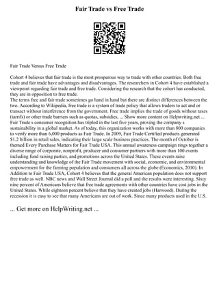 Fair Trade vs Free Trade
Fair Trade Versus Free Trade
Cohort 4 believes that fair trade is the most prosperous way to trade with other countries. Both free
trade and fair trade have advantages and disadvantages. The researchers in Cohort 4 have established a
viewpoint regarding fair trade and free trade. Considering the research that the cohort has conducted,
they are in opposition to free trade.
The terms free and fair trade sometimes go hand in hand but there are distinct differences between the
two. According to Wikipedia, free trade is a system of trade policy that allows traders to act and or
transact without interference from the government. Free trade implies the trade of goods without taxes
(tarrifs) or other trade barriers such as quotas, subsidies, ... Show more content on Helpwriting.net ...
Fair Trade s consumer recognition has tripled in the last five years, proving the company s
sustainability in a global market. As of today, this organization works with more than 800 companies
to verify more than 6,000 products as Fair Trade. In 2009, Fair Trade Certified products generated
$1.2 billion in retail sales, indicating their large scale business practices. The month of October is
themed Every Purchase Matters for Fair Trade USA. This annual awareness campaign rings together a
diverse range of corporate, nonprofit, producer and consumer partners with more than 100 events
including fund raising parties, and promotions across the United States. These events raise
understanding and knowledge of the Fair Trade movement with social, economic, and environmental
empowerment for the farming population and consumers all across the globe (Economics, 2010). In
Addition to Fair Trade USA, Cohort 4 believes that the general American population does not support
free trade as well. NBC news and Wall Street Journal did a poll and the results were interesting. Sixty
nine percent of Americans believe that free trade agreements with other countries have cost jobs in the
United States. While eighteen percent believe that they have created jobs (Harwood). During the
recession it is easy to see that many Americans are out of work. Since many products used in the U.S.
... Get more on HelpWriting.net ...
 