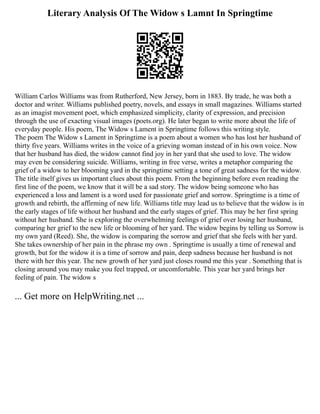 Literary Analysis Of The Widow s Lamnt In Springtime
William Carlos Williams was from Rutherford, New Jersey, born in 1883. By trade, he was both a
doctor and writer. Williams published poetry, novels, and essays in small magazines. Williams started
as an imagist movement poet, which emphasized simplicity, clarity of expression, and precision
through the use of exacting visual images (poets.org). He later began to write more about the life of
everyday people. His poem, The Widow s Lament in Springtime follows this writing style.
The poem The Widow s Lament in Springtime is a poem about a women who has lost her husband of
thirty five years. Williams writes in the voice of a grieving woman instead of in his own voice. Now
that her husband has died, the widow cannot find joy in her yard that she used to love. The widow
may even be considering suicide. Williams, writing in free verse, writes a metaphor comparing the
grief of a widow to her blooming yard in the springtime setting a tone of great sadness for the widow.
The title itself gives us important clues about this poem. From the beginning before even reading the
first line of the poem, we know that it will be a sad story. The widow being someone who has
experienced a loss and lament is a word used for passionate grief and sorrow. Springtime is a time of
growth and rebirth, the affirming of new life. Williams title may lead us to believe that the widow is in
the early stages of life without her husband and the early stages of grief. This may be her first spring
without her husband. She is exploring the overwhelming feelings of grief over losing her husband,
comparing her grief to the new life or blooming of her yard. The widow begins by telling us Sorrow is
my own yard (Reed). She, the widow is comparing the sorrow and grief that she feels with her yard.
She takes ownership of her pain in the phrase my own . Springtime is usually a time of renewal and
growth, but for the widow it is a time of sorrow and pain, deep sadness because her husband is not
there with her this year. The new growth of her yard just closes round me this year . Something that is
closing around you may make you feel trapped, or uncomfortable. This year her yard brings her
feeling of pain. The widow s
... Get more on HelpWriting.net ...
 