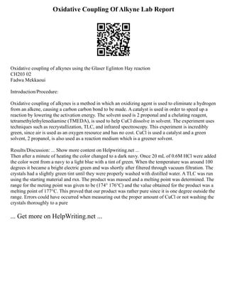 Oxidative Coupling Of Alkyne Lab Report
Oxidative coupling of alkynes using the Glaser Eglinton Hay reaction
CH203 02
Fadwa Mekkaoui
Introduction/Procedure:
Oxidative coupling of alkynes is a method in which an oxidizing agent is used to eliminate a hydrogen
from an alkene, causing a carbon carbon bond to be made. A catalyst is used in order to speed up a
reaction by lowering the activation energy. The solvent used is 2 proponal and a chelating reagent,
tetramethylethylenediamine (TMEDA), is used to help CuCl dissolve in solvent. The experiment uses
techniques such as recrystallization, TLC, and infrared spectroscopy. This experiment is incredibly
green, since air is used as an oxygen resource and has no cost. CuCl is used a catalyst and a green
solvent, 2 propanol, is also used as a reaction medium which is a greener solvent.
Results/Discussion: ... Show more content on Helpwriting.net ...
Then after a minute of heating the color changed to a dark navy. Once 20 mL of 0.6M HCl were added
the color went from a navy to a light blue with a tint of green. When the temperature was around 100
degrees it became a bright electric green and was shortly after filtered through vacuum filtration. The
crystals had a slightly green tint until they were properly washed with distilled water. A TLC was run
using the starting material and rxn. The product was massed and a melting point was determined. The
range for the meting point was given to be (174° 176°C) and the value obtained for the product was a
melting point of 177°C. This proved that our product was rather pure since it is one degree outside the
range. Errors could have occurred when measuring out the proper amount of CuCl or not washing the
crystals thoroughly to a pure
... Get more on HelpWriting.net ...
 
