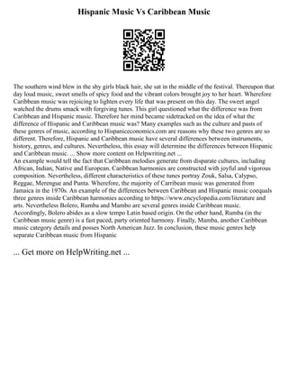 Hispanic Music Vs Caribbean Music
The southern wind blew in the shy girls black hair, she sat in the middle of the festival. Thereupon that
day loud music, sweet smells of spicy food and the vibrant colors brought joy to her heart. Wherefore
Caribbean music was rejoicing to lighten every life that was present on this day. The sweet angel
watched the drums smack with forgiving tunes. This girl questioned what the difference was from
Caribbean and Hispanic music. Therefore her mind became sidetracked on the idea of what the
difference of Hispanic and Caribbean music was? Many examples such as the culture and pasts of
these genres of music, according to Hispaniceconomics.com are reasons why these two genres are so
different. Therefore, Hispanic and Caribbean music have several differences between instruments,
history, genres, and cultures. Nevertheless, this essay will determine the differences between Hispanic
and Caribbean music. ... Show more content on Helpwriting.net ...
An example would tell the fact that Caribbean melodies generate from disparate cultures, including
African, Indian, Native and European. Caribbean harmonies are constructed with joyful and vigorous
composition. Nevertheless, different characteristics of these tunes portray Zouk, Salsa, Calypso,
Reggae, Merengue and Punta. Wherefore, the majority of Carribean music was generated from
Jamaica in the 1970s. An example of the differences between Caribbean and Hispanic music coequals
three genres inside Caribbean harmonies according to https://www.encyclopedia.com/literature and
arts. Nevertheless Bolero, Rumba and Mambo are several genres inside Caribbean music.
Accordingly, Bolero abides as a slow tempo Latin based origin. On the other hand, Rumba (in the
Caribbean music genre) is a fast paced, party oriented harmony. Finally, Mamba, another Caribbean
music category details and posses North American Jazz. In conclusion, these music genres help
separate Caribbean music from Hispanic
... Get more on HelpWriting.net ...
 