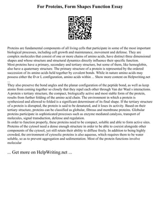 For Proteins, Form Shapes Function Essay
Proteins are fundamental components of all living cells that participate in some of the most important
biological processes, including cell growth and maintenance, movement and defense. They are
complex molecules that consist of one or more chains of amino acids, have distinct three dimensional
shapes and whose structure and structural dynamics directly influence their specific function.
Most proteins have a primary, secondary and tertiary structure, but some of them, like hemoglobin,
also have a quaternary structure. The primary structure of a protein is represented by the ordered
succession of its amino acids held together by covalent bonds. While in nature amino acids may
possess either the D or L configuration, amino acids within ... Show more content on Helpwriting.net
...
They also preserve the bond angles and the planar configuration of the peptide bond, as well as keep
atoms from coming together so closely that they repel each other through Van der Waal s interactions.
A protein s tertiary structure, the compact, biologically active and most stable form of the protein,
results from further folding of the amino acid chain. The environment in which a protein is
synthesized and allowed to folded is a significant determinant of its final shape. If the tertiary structure
of a protein is disrupted, the protein is said to be denatured, and it loses its activity. Based on their
tertiary structure, proteins can be classified as globular, fibrous and membrane proteins. Globular
proteins participate in sophisticated processes such as enzyme mediated catalysis, transport of
molecules, signal transduction, defense and regulation.
In order to function properly, these proteins need to be compact, soluble and able to form active sites.
Proteins of the cytosol need a dense enough structure in order to be able to coexist alongside other
components of the cytosol, yet still retain their ability to diffuse freely. In addition to being highly
crowded, the environment of cytosolic proteins is also aqueous, which requires them to be water
soluble, so as to prevent aggregation and sedimentation. Most of the protein functions involve
molecular
... Get more on HelpWriting.net ...
 