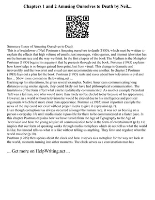 Chapters 1 and 2 Amusing Ourselves to Death by Neil...
Summary Essay of Amusing Ourselves to Death
This is a breakdown of Neil Postman s Amusing ourselves to death (1985), which must be written to
explain the effects that high volume of emails, text messages, video games, and internet television has
on the human race and the way we think. In the first chapter of the book The Medium is the Metaphor
Postman (1985) begins his argument that he presents through out the book. Postman (1985) explains
how knowledge is no longer gained from print, but from visual. This change is dramatic and
irreversibly and the two print and visual can not accommodate one another. In chapter 2 Postman
(1985) lays out a plan for the book. Postman (1985) rants and raves about how television is evil and
has ... Show more content on Helpwriting.net ...
Backing up his attestations, he gives several examples. Native Americans communicating long
distances using smoke signals, they could likely not have had philosophical communication. The
limitations of the form affect what can be realistically communicated. As another example President
Taft was a fat man, one who would more than likely not be elected today because of his appearance.
However, in a world without television he would be elected due to his intelligence and political
arguments which held more clout than appearance. Postman s (1985) most important example the
news of the day could not exist without proper media to give it expression (p.7).
Even though corruption has always occurred amongst the human race, it was not as bearing on a
person s everyday life until media made it possible for them to be communicated at a faster pace. In
this chapter Postman explains how we have turned from the Age of Typography to the Age of
Television and how the young require all communication to be in the form of entertainment (p.8). He
implies that our form of speaking works through media metaphors which do not tell us what the world
is like, but instead tells us what it is like without telling us anything. They limit and regulate what the
world must be (p.10).
Postman (1985) then speaks about the clock and how it serves as a metaphor for the way we look at
the world, moments turning into other moments. The clock serves as a conversation man has
... Get more on HelpWriting.net ...
 