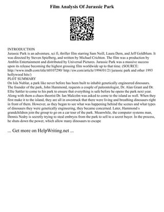Film Analysis Of Jurassic Park
INTRODUCTION
Jurassic Park is an adventure, sci fi, thriller film starring Sam Neill, Laura Dern, and Jeff Goldblum. It
was directed by Steven Spielberg, and written by Michael Crichton. The film was a production by
Amblin Entertainment and distributed by Universal Pictures. Jurassic Park was a massive success
upon its release becoming the highest grossing film worldwide up to that time. (SOURCE:
http://www.imdb.com/title/tt0107290/ http://ew.com/article/1994/01/21/jurassic park and other 1993
hollywood hits/)
PLOT SUMMARY
On Isla Nublar, a park like never before has been built to inhabit genetically engineered dinosaurs.
The founder of the park, John Hammond, requests a couple of paleontologist, Dr. Alan Grant and Dr.
Ellie Sattler to come to his park to ensure that everything is safe before he opens the park next year.
Along with them a chaos theorist Dr. Ian Malcolm was asked to come to the island as well. When they
first make it to the island, they are all in awestruck that there were living and breathing dinosaurs right
in front of them. However, as they began to see what was happening behind the scenes and what types
of dinosaurs they were genetically engineering, they became concerned. Later, Hammond s
grandchildren join the group to go on a car tour of the park. Meanwhile, the computer systems man,
Dennis Nedry is secretly trying to steal embryos from the park to sell to a secret buyer. In the process,
he shuts down the power, which allow many dinosaurs to escape
... Get more on HelpWriting.net ...
 