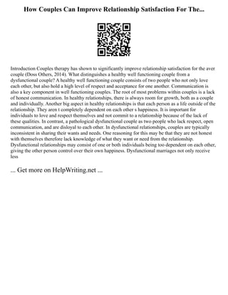 How Couples Can Improve Relationship Satisfaction For The...
Introduction Couples therapy has shown to significantly improve relationship satisfaction for the aver
couple (Doss Others, 2014). What distinguishes a healthy well functioning couple from a
dysfunctional couple? A healthy well functioning couple consists of two people who not only love
each other, but also hold a high level of respect and acceptance for one another. Communication is
also a key component in well functioning couples. The root of most problems within couples is a lack
of honest communication. In healthy relationships, there is always room for growth, both as a couple
and individually. Another big aspect in healthy relationships is that each person as a life outside of the
relationship. They aren t completely dependent on each other s happiness. It is important for
individuals to love and respect themselves and not commit to a relationship because of the lack of
these qualities. In contrast, a pathological dysfunctional couple as two people who lack respect, open
communication, and are disloyal to each other. In dysfunctional relationships, couples are typically
inconsistent in sharing their wants and needs. One reasoning for this may be that they are not honest
with themselves therefore lack knowledge of what they want or need from the relationship.
Dysfunctional relationships may consist of one or both individuals being too dependent on each other,
giving the other person control over their own happiness. Dysfunctional marriages not only receive
less
... Get more on HelpWriting.net ...
 