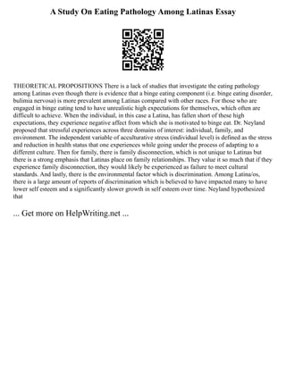 A Study On Eating Pathology Among Latinas Essay
THEORETICAL PROPOSITIONS There is a lack of studies that investigate the eating pathology
among Latinas even though there is evidence that a binge eating component (i.e. binge eating disorder,
bulimia nervosa) is more prevalent among Latinas compared with other races. For those who are
engaged in binge eating tend to have unrealistic high expectations for themselves, which often are
difficult to achieve. When the individual, in this case a Latina, has fallen short of these high
expectations, they experience negative affect from which she is motivated to binge eat. Dr. Neyland
proposed that stressful experiences across three domains of interest: individual, family, and
environment. The independent variable of acculturative stress (individual level) is defined as the stress
and reduction in health status that one experiences while going under the process of adapting to a
different culture. Then for family, there is family disconnection, which is not unique to Latinas but
there is a strong emphasis that Latinas place on family relationships. They value it so much that if they
experience family disconnection, they would likely be experienced as failure to meet cultural
standards. And lastly, there is the environmental factor which is discrimination. Among Latina/os,
there is a large amount of reports of discrimination which is believed to have impacted many to have
lower self esteem and a significantly slower growth in self esteem over time. Neyland hypothesized
that
... Get more on HelpWriting.net ...
 