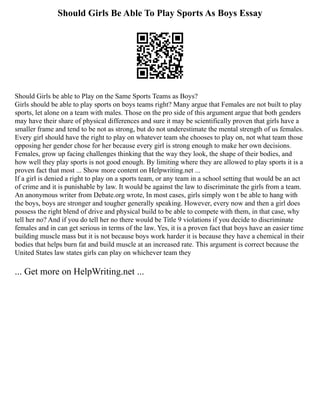 Should Girls Be Able To Play Sports As Boys Essay
Should Girls be able to Play on the Same Sports Teams as Boys?
Girls should be able to play sports on boys teams right? Many argue that Females are not built to play
sports, let alone on a team with males. Those on the pro side of this argument argue that both genders
may have their share of physical differences and sure it may be scientifically proven that girls have a
smaller frame and tend to be not as strong, but do not underestimate the mental strength of us females.
Every girl should have the right to play on whatever team she chooses to play on, not what team those
opposing her gender chose for her because every girl is strong enough to make her own decisions.
Females, grow up facing challenges thinking that the way they look, the shape of their bodies, and
how well they play sports is not good enough. By limiting where they are allowed to play sports it is a
proven fact that most ... Show more content on Helpwriting.net ...
If a girl is denied a right to play on a sports team, or any team in a school setting that would be an act
of crime and it is punishable by law. It would be against the law to discriminate the girls from a team.
An anonymous writer from Debate.org wrote, In most cases, girls simply won t be able to hang with
the boys, boys are stronger and tougher generally speaking. However, every now and then a girl does
possess the right blend of drive and physical build to be able to compete with them, in that case, why
tell her no? And if you do tell her no there would be Title 9 violations if you decide to discriminate
females and in can get serious in terms of the law. Yes, it is a proven fact that boys have an easier time
building muscle mass but it is not because boys work harder it is because they have a chemical in their
bodies that helps burn fat and build muscle at an increased rate. This argument is correct because the
United States law states girls can play on whichever team they
... Get more on HelpWriting.net ...
 