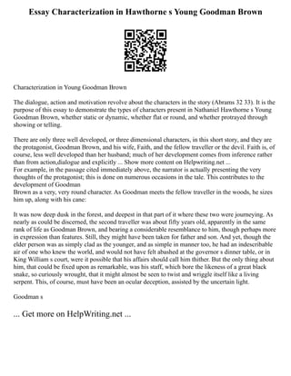 Essay Characterization in Hawthorne s Young Goodman Brown
Characterization in Young Goodman Brown
The dialogue, action and motivation revolve about the characters in the story (Abrams 32 33). It is the
purpose of this essay to demonstrate the types of characters present in Nathaniel Hawthorne s Young
Goodman Brown, whether static or dynamic, whether flat or round, and whether protrayed through
showing or telling.
There are only three well developed, or three dimensional characters, in this short story, and they are
the protagonist, Goodman Brown, and his wife, Faith, and the fellow traveller or the devil. Faith is, of
course, less well developed than her husband; much of her development comes from inference rather
than from action,dialogue and explicitly ... Show more content on Helpwriting.net ...
For example, in the passage cited immediately above, the narrator is actually presenting the very
thoughts of the protagonist; this is done on numerous occasions in the tale. This contributes to the
development of Goodman
Brown as a very, very round character. As Goodman meets the fellow traveller in the woods, he sizes
him up, along with his cane:
It was now deep dusk in the forest, and deepest in that part of it where these two were journeying. As
nearly as could be discerned, the second traveller was about fifty years old, apparently in the same
rank of life as Goodman Brown, and bearing a considerable resemblance to him, though perhaps more
in expression than features. Still, they might have been taken for father and son. And yet, though the
elder person was as simply clad as the younger, and as simple in manner too, he had an indescribable
air of one who knew the world, and would not have felt abashed at the governor s dinner table, or in
King William s court, were it possible that his affairs should call him thither. But the only thing about
him, that could be fixed upon as remarkable, was his staff, which bore the likeness of a great black
snake, so curiously wrought, that it might almost be seen to twist and wriggle itself like a living
serpent. This, of course, must have been an ocular deception, assisted by the uncertain light.
Goodman s
... Get more on HelpWriting.net ...
 