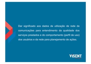 Dar significado aos dados de utilização de rede de
comunicações para entendimento da qualidade dos
serviços prestados e do comportamento (perfil de uso)
dos usuários e da rede para planejamento de ações.
 