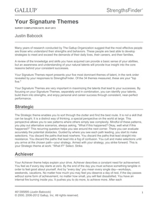 Your Signature Themes
SURVEY COMPLETION DATE: 08-07-2013
Justin Babcock
Many years of research conducted by The Gallup Organization suggest that the most effective people
are those who understand their strengths and behaviors. These people are best able to develop
strategies to meet and exceed the demands of their daily lives, their careers, and their families.
A review of the knowledge and skills you have acquired can provide a basic sense of your abilities,
but an awareness and understanding of your natural talents will provide true insight into the core
reasons behind your consistent successes.
Your Signature Themes report presents your five most dominant themes of talent, in the rank order
revealed by your responses to StrengthsFinder. Of the 34 themes measured, these are your "top
five."
Your Signature Themes are very important in maximizing the talents that lead to your successes. By
focusing on your Signature Themes, separately and in combination, you can identify your talents,
build them into strengths, and enjoy personal and career success through consistent, near-perfect
performance.
Strategic
The Strategic theme enables you to sort through the clutter and find the best route. It is not a skill that
can be taught. It is a distinct way of thinking, a special perspective on the world at large. This
perspective allows you to see patterns where others simply see complexity. Mindful of these patterns,
you play out alternative scenarios, always asking, “What if this happened? Okay, well what if this
happened?” This recurring question helps you see around the next corner. There you can evaluate
accurately the potential obstacles. Guided by where you see each path leading, you start to make
selections. You discard the paths that lead nowhere. You discard the paths that lead straight into
resistance. You discard the paths that lead into a fog of confusion. You cull and make selections until
you arrive at the chosen path—your strategy. Armed with your strategy, you strike forward. This is
your Strategic theme at work: “What if?” Select. Strike.
Achiever
Your Achiever theme helps explain your drive. Achiever describes a constant need for achievement.
You feel as if every day starts at zero. By the end of the day you must achieve something tangible in
order to feel good about yourself. And by “every day” you mean every single day—workdays,
weekends, vacations. No matter how much you may feel you deserve a day of rest, if the day passes
without some form of achievement, no matter how small, you will feel dissatisfied. You have an
internal fire burning inside you. It pushes you to do more, to achieve more. After each
461395895 (Justin Babcock)
© 2000, 2006-2012 Gallup, Inc. All rights reserved.
1
 