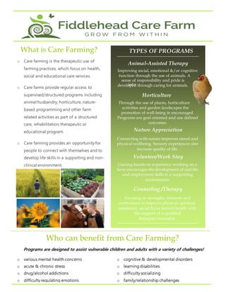 Programs are designed to assist vulnerable children and adults with a variety of challenges!
.
o Care farming is the therapeutic use of
farming practices, which focus on health,
social and educational care services.
o Care farms provide regular access to
supervised/structured programs including
animal husbandry, horticulture, nature-
based programming and other farm
related activities as part of a structured
care, rehabilitation, therapeutic or
educational program.
o Care farming provides an opportunity for
people to connect with themselves and to
develop life skills in a supporting and non-
clinical environment.
o Care farms use qualified health care
practitioners & therapists to help guide
each individual’s journey.
What is Care Farming?
info
Animal-Assisted Therapy
TYPES OF PROGRAMS
Volunteer/Work Stay
Nature Appreciation
Horticulture
Counseling /Therapy
Connecting with nature improves mood and
physical wellbeing. Sensory experiences also
increase quality of life.
Improving social, emotional &/or cognitive
function through the use of animals. A
sense of responsibility and pride is
developed through caring for animals.
Through the use of plants, horticulture
activities and garden landscapes the
promotion of well-being in encouraged.
Programs are goal oriented and use defined
outcomes.
Gaining hands on experience working on a
farm encourages the development of real life
and employment skills in a supporting
environment.
Focusing on strengths, interests and
motivations to improve physical, spiritual,
emotional, social &/or mental health with
the support of a qualified
therapist/counselor.
o various mental health concerns
o acute & chronic stress
o drug/alcohol addictions
o difficulty regulating emotions
o trauma/abuse
o cognitive & developmental disorders
o learning disabilities
o difficulty socializing
o family/relationship challenges
o difficulty maintaining employment
Who can benefit from Care Farming?
 
