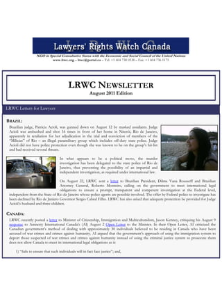 NGO in Special Consultative Status with the Economic and Social Council of the United Nations
www.lrwc.org – lrwc@portal.ca – Tel: +1 604 738 0338 – Fax: +1 604 736 1175
LRWC NEWSLETTER
August 2011 Edition
LRWC Letters for Lawyers
BRAZIL:
Brazilian judge, Patricia Acioli, was gunned down on August 12 by masked assailants. Judge
Acioli was ambushed and shot 16 times in front of her home in Niterói, Rio de Janeiro,
apparently in retaliation for her adjudication in the trial and conviction of members of the
“Milicias” of Rio – an illegal paramilitary group which includes off-duty state police. Judge
Acioli did not have police protection even though she was known to be on the group’s hit-list
and had received several threats.
In what appears to be a political move, the murder
investigation has been delegated to the state police of Rio de
Janeiro, thus preventing the possibility of an impartial and
independent investigation, as required under international law.
On August 22, LRWC sent a letter to Brazilian President, Dilma Vana Rousseff and Brazilian
Attorney General, Roberto Monteiro, calling on the government to meet international legal
obligations to ensure a prompt, transparent and competent investigation at the Federal level,
independent from the State of Rio de Janeiro whose police agents are possible involved. The offer by Federal police to investigate has
been declined by Rio de Janiero Governor Sergio Cabral Filho. LRWC has also asked that adequate protection be provided for Judge
Acioli’s husband and three children.
CANADA:
LRWC recently posted a letter to Minister of Citizenship, Immigration and Multiculturalism, Jason Kenney, critiquing his August 9
response to Amnesty International Canada’s (AI) August 2 Open Letter to the Minister. In their Open Letter, AI criticized the
Canadian government’s method of dealing with approximately 30 individuals believed to be residing in Canada who have been
accused of war crimes and crimes against humanity. AI argued that the government’s approach of using the immigration system to
deport those suspected of war crimes and crimes against humanity instead of using the criminal justice system to prosecute them
does not allow Canada to meet its international legal obligations as it:
1) “fails to ensure that such individuals will in fact face justice”; and,
 
