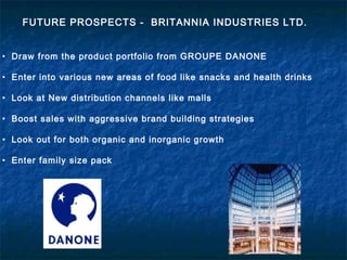 • Draw from the product portfolio from GROUPE DANONE
• Enter into various new areas of food like snacks and health drinks
• Look at New distribution channels like malls
• Boost sales with aggressive brand building strategies
• Look out for both organic and inorganic growth
• Enter family size pack
FUTURE PROSPECTS - BRITANNIA INDUSTRIES LTD.
 