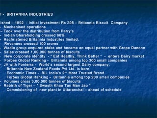 Y - BRITANNIA INDUSTRIES
lished – 1892 - initial investment Rs 295 – Britannia Biscuit Company
– Mechanised operations
– Took over the distribution from Parry’s
– Indian Shareholding crossed 60%
– Rechristened Britannia Industries limited.
- Revenues crossed 100 crores
– Wadia group acquired stake and became an equal partner with Grope Danone
– Sales crossed 1,00,000 tonnes of biscuits
- New corporate identity - “ Eat Healthy, Think Better “ - enters Dairy market
- Forbes Global Ranking - Britannia among top 300 small companies
– JV with Fonterra - World’s second largest Dairy company,
Britannia New Zealand Foods Pvt Ltd. is born,
Economic Times - BIL India’s 2nd
Most Trusted Brand
Forbes Global Ranking - Britannia among top 200 small companies
– Volumes cross 3,00,000 tonnes of biscuits
– Rebirth of Tiger – “ Swasth Khao Tan Man Jao “
Commisioning of new plant in Uttaranchal – ahead of schedule
 