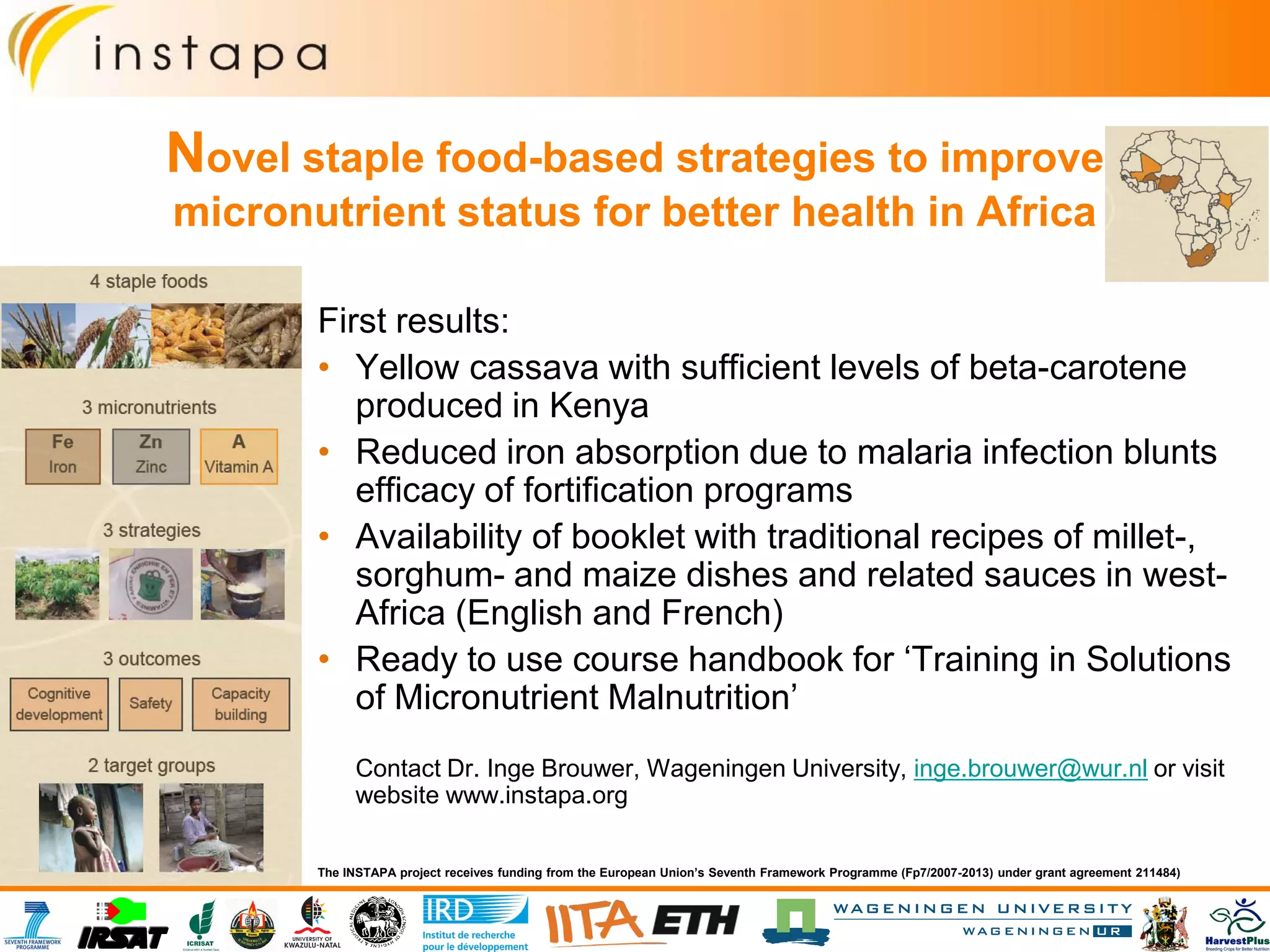 Novel staple food-based strategies to improve
micronutrient status for better health in Africa
First results:
• Yellow cassava with sufficient levels of beta-carotene
produced in Kenya
• Reduced iron absorption due to malaria infection blunts
efficacy of fortification programs
• Availability of booklet with traditional recipes of millet-,
sorghum- and maize dishes and related sauces in west-
Africa (English and French)
• Ready to use course handbook for ‘Training in Solutions
of Micronutrient Malnutrition’
Contact Dr. Inge Brouwer, Wageningen University, inge.brouwer@wur.nl or visit
website www.instapa.org
The INSTAPA project receives funding from the European Union’s Seventh Framework Programme (Fp7/2007-2013) under grant agreement 211484)
