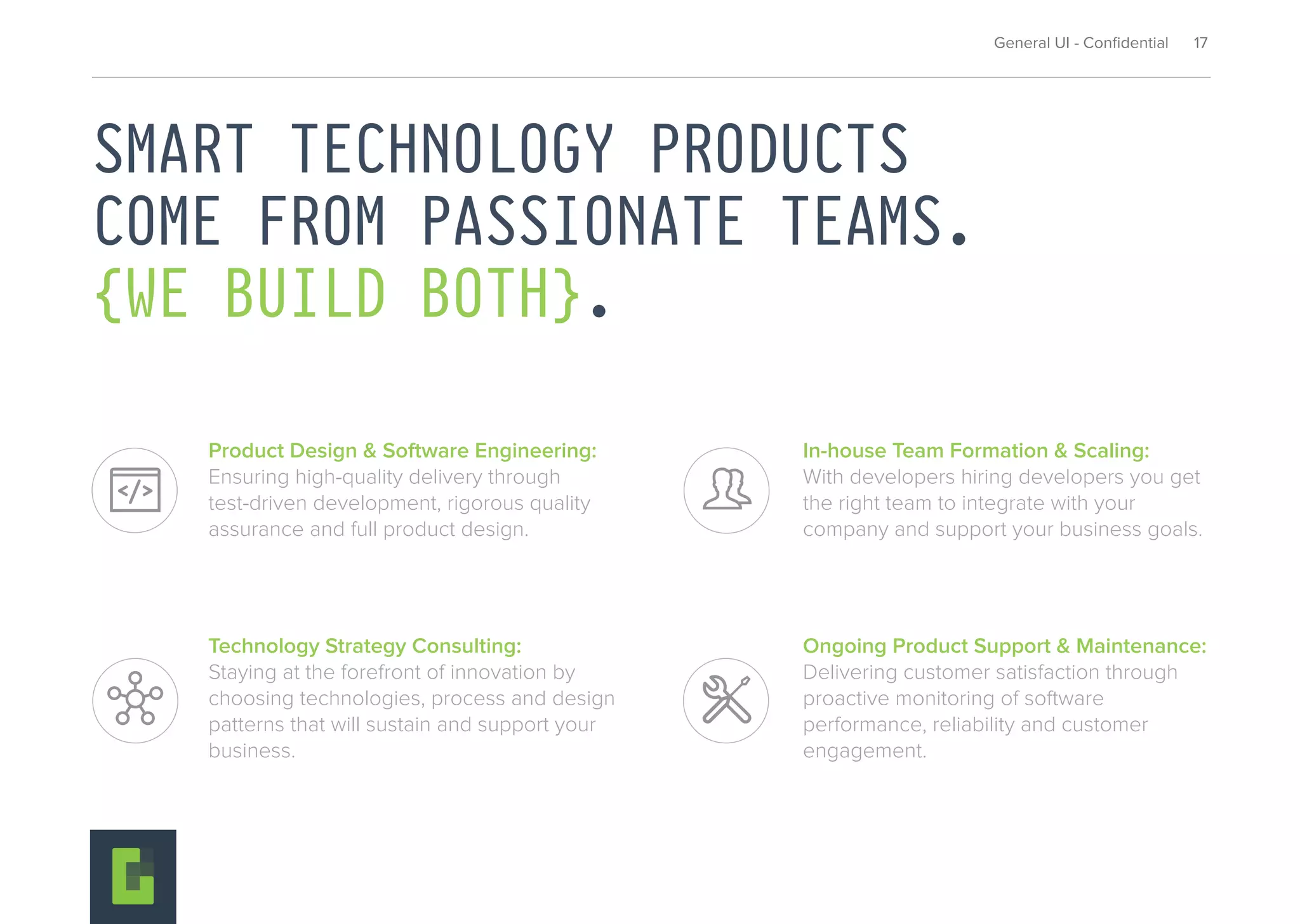General UI - Conﬁdential 17
SMART TECHNOLOGY PRODUCTS
COME FROM PASSIONATE TEAMS.
{WE BUILD BOTH}.
Ongoing Product Support & Maintenance:
Delivering customer satisfaction through
proactive monitoring of software
performance, reliability and customer
engagement.
Technology Strategy Consulting:
Staying at the forefront of innovation by
choosing technologies, process and design
patterns that will sustain and support your
business.
Product Design & Software Engineering:
Ensuring high-quality delivery through
test-driven development, rigorous quality
assurance and full product design.
In-house Team Formation & Scaling:
With developers hiring developers you get
the right team to integrate with your
company and support your business goals.
 