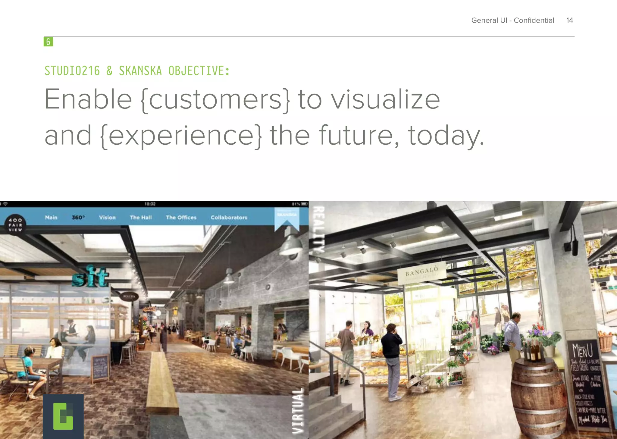715
Enable {customers} to visualize
and {experience} the future, today.
3
STUDIO216 & SKANSKA OBJECTIVE:
6
General UI - Conﬁdential 14
VIRTUALVIRTUAL
REALITYREALITYREALITYREALITYREALITYREALITY
 