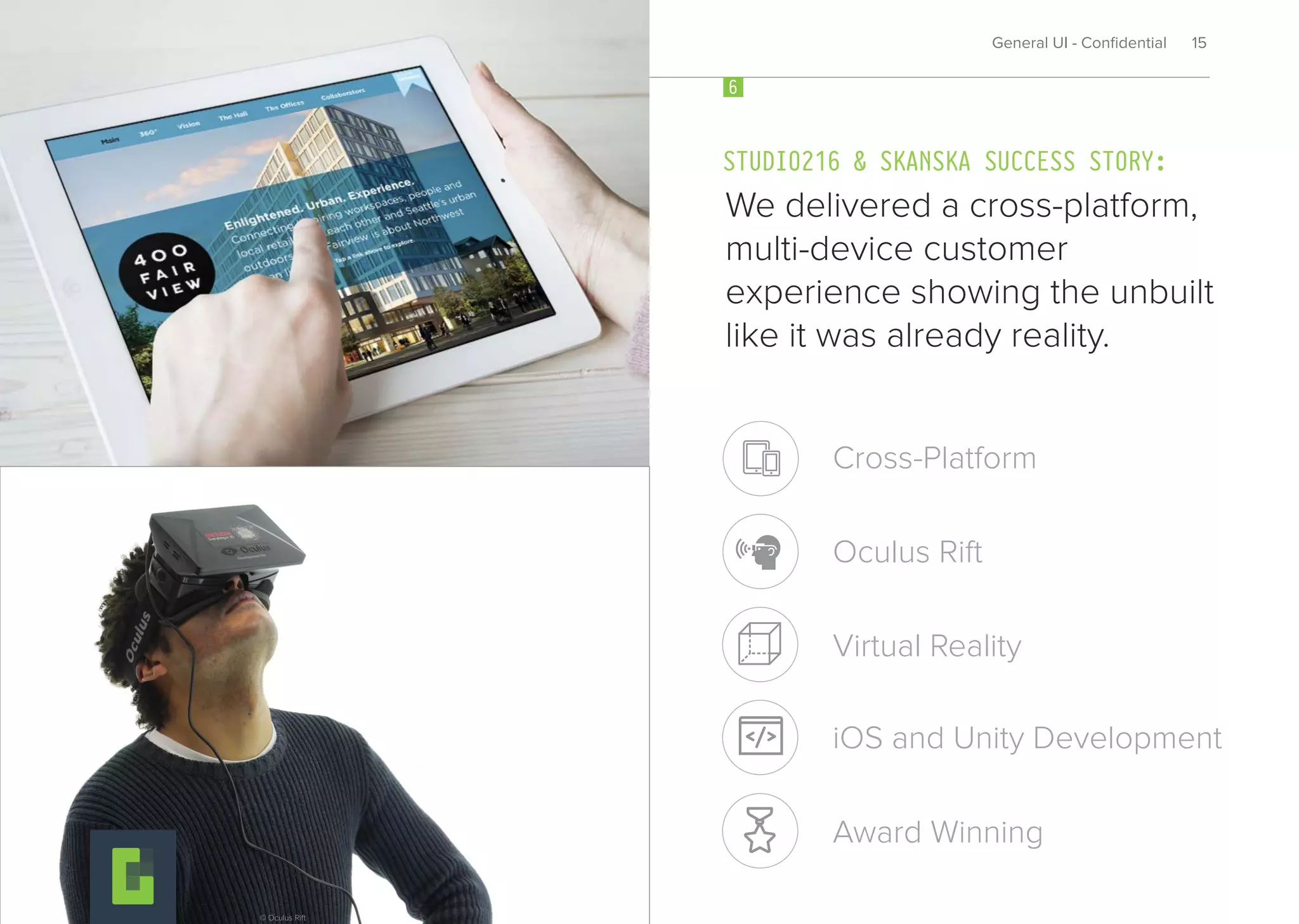 We delivered a cross-platform,
multi-device customer
experience showing the unbuilt
like it was already reality.
STUDIO216 & SKANSKA SUCCESS STORY:
6
General UI - Conﬁdential 15
Virtual Reality
Cross-Platform
Oculus Rift
iOS and Unity Development
Award Winning
© Oculus Rift
 