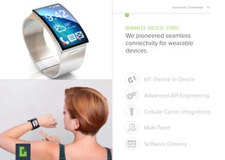 We pioneered seamless
connectivity for wearable
devices.
WEARABLES SUCCESS STORY:
4
General UI - Conﬁdential 11
Cellular Carrier Integrations
IoT: Device to Device
Advanced API Engineering
Multi-Team
Software Delivery
Both images provided for design reference only, due to conﬁdentiality of product design.
 