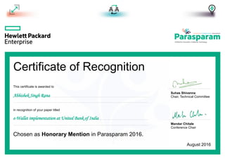 Certificate of Recognition
Suhas Shivanna
Chair, Technical Committee
Mandar Chitale
Conference Chair
in recognition of your paper titled
Chosen as Honorary Mention in Parasparam 2016.
This certificate is awarded to
Abhishek Singh Rana
e-Wallet implementation at United Bank of India
August 2016
 