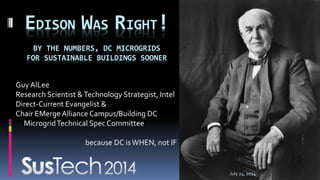 Guy AlLee
Research Scientist &Technology Strategist, Intel
Direct-Current Evangelist &
Chair EMergeAlliance Campus/Building DC
MicrogridTechnical SpecCommittee
because DC isWHEN, not IF
EDISON WAS RIGHT!
BY THE NUMBERS, DC MICROGRIDS
FOR SUSTAINABLE BUILDINGS SOONER
July 24, 2014
 