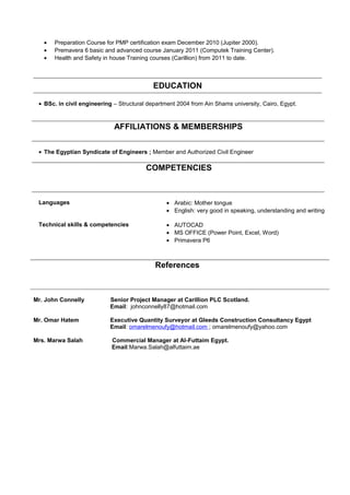 • Preparation Course for PMP certification exam December 2010 (Jupiter 2000).
• Premavera 6 basic and advanced course January 2011 (Computek Training Center).
• Health and Safety in house Training courses (Carillion) from 2011 to date.
EDUCATION
• BSc. in civil engineering – Structural department 2004 from Ain Shams university, Cairo, Egypt.
AFFILIATIONS & MEMBERSHIPS
• The Egyptian Syndicate of Engineers ; Member and Authorized Civil Engineer
COMPETENCIES
Languages • Arabic: Mother tongue
• English: very good in speaking, understanding and writing
Technical skills & competencies • AUTOCAD
• MS OFFICE (Power Point, Excel, Word)
• Primavera P6
References
Mr. John Connelly Senior Project Manager at Carillion PLC Scotland.
Email: johnconnelly87@hotmail.com
Mr. Omar Hatem Executive Quantity Surveyor at Gleeds Construction Consultancy Egypt
Email: omarelmenoufy@hotmail.com ; omarelmenoufy@yahoo.com
Mrs. Marwa Salah Commercial Manager at Al-Futtaim Egypt.
Email:Marwa.Salah@alfuttaim.ae
 