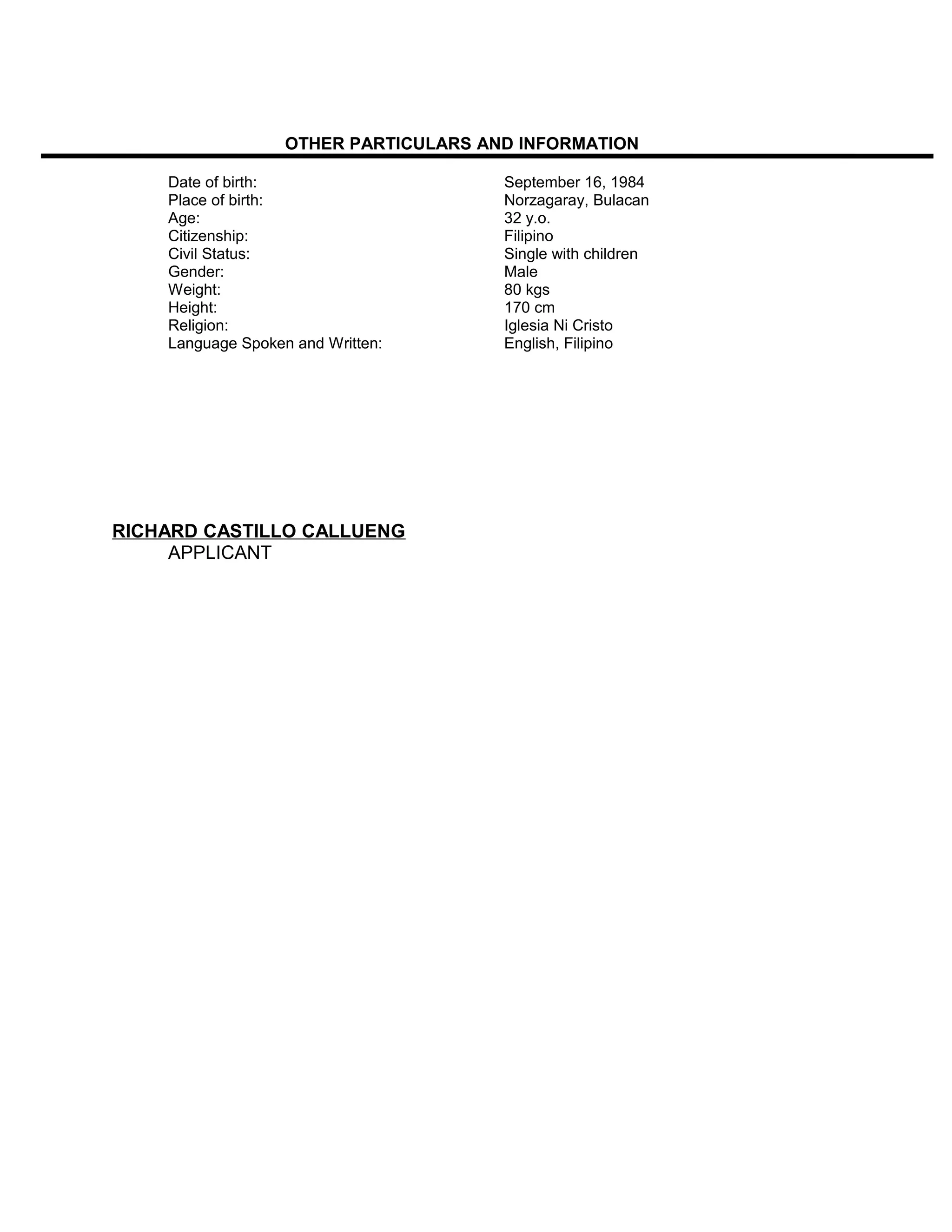 OTHER PARTICULARS AND INFORMATION
Date of birth: September 16, 1984
Place of birth: Norzagaray, Bulacan
Age: 32 y.o.
Citizenship: Filipino
Civil Status: Single with children
Gender: Male
Weight: 80 kgs
Height: 170 cm
Religion: Iglesia Ni Cristo
Language Spoken and Written: English, Filipino
RICHARD CASTILLO CALLUENG
APPLICANT
 