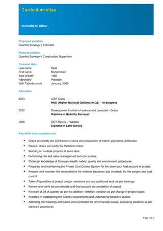 Page 1 of 5
Curriculum vitae
MUHAMMAD IQBAL
Proposed position
Quantity Surveyor / Estimator
Present position
Quantity Surveyor / Construction Supervisor
Personal data
Last name Iqbal
First name Muhammad
Year of birth 1982
Nationality Pakistan
With Tebodin since January, 2009
Education
2013 ICBT Dubai
HND (Higher National Diploma in QS) – in progress
2012 Development Institute of science and computer - Dubai
Diploma in Quantity Surveyor
2008 GCT Rasool - Pakistan
Diploma in Land Survey
Key skills and competencies
 Check and certify the Contractor’s claims and preparation of Interim payments certificates.
 Review, check and verify the Variation orders.
 Working on multiple projects at same time.
 Performing risk and value management and cost control.
 Thorough knowledge of Company health, safety, quality and environment procedures.
 Preparing and maintaining the Project Cost Control System for the close-out / final account of project.
 Prepare and maintain the reconciliation for material (received and installed) for the project and cost
control.
 Take-off quantities of project design, variations and any additional work as per drawings.
 Review and verify the penultimate and final account on completion of project.
 Revision of bill of quantity as per the addition / deletion, variation as per change in project scope.
 Assisting in establishing the Client’s requirements and undertaking feasibility studies.
 Attending the meetings with Client and Contractor for any financial issues, proposing solutions as per
standard procedures.
 