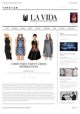 13/12/2014 05:47Christmas Party Dress Inspiration | La Vida
Page 1 of 11http://www.itslavida.com/christmas-party-dress-inspiration/
CHRISTMAS PARTY DRESS
INSPIRATION
November 18, 2014
Fashion Female Fashion
We’ve all seen the infamous Coca-Cola advert and had #MontyThePenguin tug at our heartstrings, so what
does this tell us? Well, it tells us – as it does this time every year – that the holidays are coming! And with that
the excitement of our favourite festive period, so is the Christmas party season. For a brief moment in time we
get to forget about our troubles and woes, and instead focus on the fun and mayhem that is about to ensue.
What’s not to love? You get to pull out your favourite party tricks, and bust an unforgettable dance move, all
whilst cloaked in your ﬁnest ensemble making you feel like a million dollars. Let’s be serious, what other time of
year would a mix of lace, chiffon, glitter and sequins really be appropriate? But remember ladies that in this
cacophony of bells and whistles, staying classy and demure will always score you extra points in the style stakes.
Our best advice would be to select one standout piece that serves as the focal point of your outﬁt, preventing
you from resembling a fully decorated Christmas tree.
So where should you begin in choosing the ultimate Christmas party frock? Well, whilst we can’t prevent all the
Business Around the Globe: Happy
Christmas
December 12th, 2014
In our last Business Around the Globe
feature, we showed you how the countries
around the world say..
Valentino Couture Show
December 12th, 2014
Though a fair number of fashion VIPs were
over in Tokyo awaiting the Dior Pre-Fall
extravaganza, there were..
Investing In Contemporary Art
SEARCH...
RECENT POSTS
READ ONLINE
HOME INTERVIEWS DIARY LA VIDA TV SOCIAL FEEDMAGAZINE FASHION BEAUTY LIFESTYLE
! " # $ + & ' EMAIL ADDRESS
 