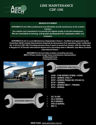WEB PAGE: www.aeromech.com.co
LINE MAINTENANCE
CDF-106
AEROMECH S.A.S is a Line Maintenance Organization Class II – Certified and approved by the
Colombian DGAC Unidad Administrativa Especial de Aeronautica Civil operating under certificated
No. U.A.E.A.C CDF-106. Providing services since 5 years to several air carriers, with the main base
in Bogota D.C El Dorado International Airport and a secondary base in Medellin Jose Maria Cordoba
International Airport.
AEROMECH S.A.S provides aviation consulting services.
MSG-3 Phase checks trough heavy maintenance representative.
Auditing Services
Training Services.
 A320 - FAM SERIES CFM56 / V2500.
 B727 - SERIES JT8D-17.
 B767 - SERIES PW400 GE CF6-80 C2.
 B737 – SERIES.
 B757 - SERIES RB211 - PW2000.
 B747 - SERIES.
 DC 10-30F.
 DC 8 SERIES.
 DC 9 SERIES.
 DHC-8 SERIES.
 MD-11.
MISSION STATEMENT
AEROMECH S.A.S offers professional and affordable aircraft maintenance to the aviation
industry.
Our mission and commitment is to provide the highest quality of aircraft maintenance.
We are committed to training, and growth development for employees within our
company.
APPROVED AIRCRAFTS
QUALIFIED CREW FAA
 