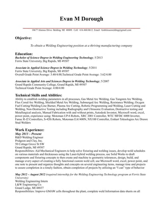 Evan M Dorough
________________________________________
10677 Alamoe Drive. Belding, MI 48809. Cell: 616.460.0612. Email: Ambitiouswelding@gmail.com
Objective:
To obtain a Welding Engineering position at a thriving manufacturing company
Education:
Bachelor of Science Degree in Welding Engineering Technology; 5/2013
Ferris State University, Big Rapids, MI 49307
Associate in Applied Science Degree in Welding Technology; 5/2011
Ferris State University, Big Rapids, MI 49307
Overall Grade Point Average: 3.40/4.00,Technical Grade Point Average: 3.62/4.00
Associate in Applied Arts and Sciences Degree in Welding Technology; 5/2007
Grand Rapids Community College, Grand Rapids, MI 49507
Technical Grade Point Average: 4.00/4.00
Technical Skills and Abilities:
Ability to establish welding parameters in all processes, Gas Metal Arc Welding, Gas Tungsten Arc Welding,
Flux Cored Arc Welding, Shielded Metal Arc Welding, Submerged Arc Welding, Resistance Welding, Oxygen
Fuel Cutting/Welding/Line Burner, Plasma Arc Cutting, Robotic Programming and Welding, Laser Cutting and
Welding, Non-Destructive Testing including Radiography and Ultrasonic Evaluation, Destructive testing and
Metallurgical analysis, Manual Fabrication with and without prints, Autodesk Inventor, Microsoft word, excel,
power point, experience using: Motoman UP-6 Robots, XRC 2001 Controller, WTC MFDC 6000 Inverter,
Fanuc R-J2 Controllers, S-420i Robots, Motoman EA1400N, NX100 Controller, Emhart Teknologies Arc Drawn
Stud Welders
Work Experience:
May 2013 – Present
R&D Welding Engineer
Pridgeon and Clay, Inc.
50 Cottage Grove St SW
Grand Rapids, MI 49507
Responsibilities: Aid Mechanical Engineers to help solve fixturing and welding issues, develop weld schedules
on various materials and thicknesses using the Laser-hybrid welding process, use Solid Works to draft
components and fixturing concepts to then create and machine to geometric tolerances, design, build, and
manage every aspect of creating a fully functional custom weld cell, use Microsoft word, excel, power point, and
one note to present and organize thoughts and concepts on several engineering items, manage time and projects
to assure completion in a timely fashion, obtain completion of projects by utilizing an “I can” type of behavior
May 2012 – August 2012 (required internship for the Welding Engineering Technology program at Ferris State
University)
Welding Engineering Intern
L&W Engineering Co.
Grand Ledge, MI 48837
Responsibilities: Improve GMAW cells throughout the plant, complete weld Information data sheets on all
 