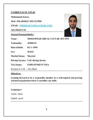 1
CURRICULUM VITAE
Mohammad Jetawe
Mob : 056-4043631 /055-3133903
EMAIL : MHMD.JETAWE@GMAIL.COM
Abu Dhabi-UAE
General Personal details:
Name: MOHAMMAD ABD AL FATTAH JETAWI
Nationality: JORDAN
Date of birth: 02/ 1/ 1990
Sex: MALE
Marital Status: Married
Driving License: UAE driving license
Visa Status: EMPLOYMENT VISA
Resident in UAE – Abu Dhabi
Objectives:
Looking forward to be a responsible member in a well-reputed and growing
oriented organizationwhere I canutilize my skills.
Languages:
Arabic: fluent
English: good
 