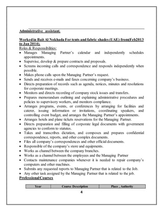 4
Administrative assistant.
Workedin Bait Al Nokhada For tents and fabric shades (UAE) from(Feb2013
to Jan 2014).
Roles & Responsibilities:
 Manages Managing Partner’s calendar and independently schedules
appointments.
 Supervise, develop & prepare contracts and proposals.
 Screens incoming calls and correspondence and responds independently when
possible.
 Makes phone calls upon the Managing Partner’s request.
 Sends and receives e-mails and faxes concerning company’s business.
 Directs preparation of records such as agenda, notices, minutes and resolutions
for corporate meetings.
 Monitors and directs recording of company stock issues and transfers.
 Prepares memorandum outlining and explaining administrative procedures and
policies to supervisory workers, and monitors compliance.
 Arranges programs, events, or conferences by arranging for facilities and
caterer, issuing information or invitations, coordinating speakers, and
controlling event budget, and arranges the Managing Partner’s appointments.
 Arranges hotels and plane tickets reservations for the Managing Partner.
 Directs preparation and filling of corporate legal documents with government
agencies to conform to statutes.
 Takes and transcribes dictation, and composes and prepares confidential
correspondence, reports, and other complex documents.
 Files all company’s correspondences and other official documents.
 Responsible of the company’s store and equipments.
 Works as channel between the company branches.
 Works as a channel between the employees and the Managing Partner
 Contacts maintenance companies whenever it is needed to repair company’s
computers and other machines.
 Submits any requested reports to Managing Partner that is related to the Job.
 Any other task assigned by the Managing Partner that is related to the job.
ProfessionalCourses
Place , AuthorityCourse DescriptionYear
 