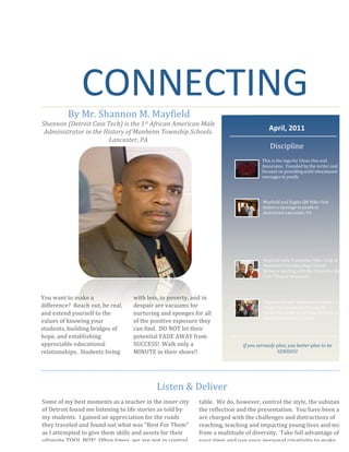  
 
 
 
 
 
 
 
 
 
 
 
 
 
 
 
 
 
 
 
 
 
 
 
 
 
 
 
CONNECTING 
By Mr. Shannon M. Mayfield 
 Shannon (Detroit Cass Tech) is the 1st African American Male 
Administrator in the History of Manheim Township Schools. 
Lancaster, PA 
You want to make a 
difference?  Reach out, be real, 
and extend yourself to the 
values of knowing your 
students, building bridges of 
hope, and establishing 
appreciable educational 
relationships.  Students living 
with less, in poverty, and in 
despair are vacuums for 
nurturing and sponges for all 
of the positive exposure they 
can find.  DO NOT let their 
potential FADE AWAY from 
SUCCESS!  Walk only a 
MINUTE in their shoes!! 
Some of my best moments as a teacher in the inner city 
of Detroit found me listening to life stories as told by 
my students.  I gained an appreciation for the roads 
they traveled and found out what was “Best For Them” 
as I attempted to give them skills and assets for their 
ultimate TOOL BOX!  Often times, we are not in control 
of the dynamics that bring students to our educational 
table.  We do, however, control the style, the substance, 
the reflection and the presentation.  You have been and 
are charged with the challenges and distractions of 
reaching, teaching and impacting young lives and minds 
from a multitude of diversity.  Take full advantage of 
your time and use your personal creativity to make 
indelible marks on the future policy setters and leaders. 
Listen & Deliver 
April, 2011 
Discipline 
 
 
This is the logo for Clean One and 
Associates.  Founded by the writer and 
focused on providing solid educational 
messages to youth. 
Mayfield and Eagles QB Mike Vick 
before a message to youth in 
downtown Lancaster, PA 
Mayfield with Trumpeter Mike Gray of 
Manheim Township High School. 
Before a meeting with the Character Ed 
Club “Project Manhood”.  
Empowered and dedicated members of 
Project Manhood and Women In 
Leadership prior to serving children at 
Brecht Elementary School. 
If you seriously plan, you better plan to be 
SERIOUS! 
 