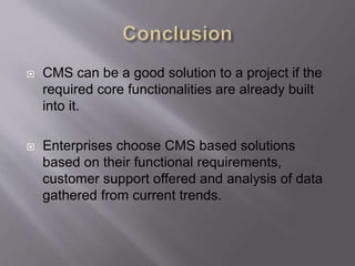  CMS can be a good solution to a project if the
required core functionalities are already built
into it.
 Enterprises choose CMS based solutions
based on their functional requirements,
customer support offered and analysis of data
gathered from current trends.
 
