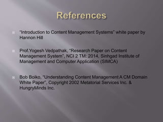  “Introduction to Content Management Systems” white paper by
Hannon Hill
 Prof.Yogesh Vedpathak, “Research Paper on Content
Management System”, NCI 2 TM: 2014, Sinhgad Institute of
Management and Computer Application (SIMCA)
 Bob Boiko, “Understanding Content Management A CM Domain
White Paper”, Copyright 2002 Metatorial Services Inc. &
HungryMinds Inc.
 
