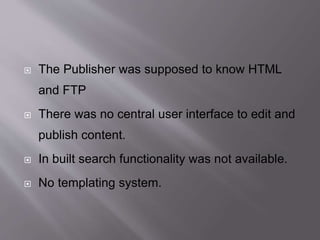  The Publisher was supposed to know HTML
and FTP
 There was no central user interface to edit and
publish content.
 In built search functionality was not available.
 No templating system.
 