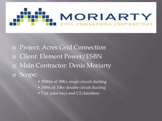  Project: Acres Grid Connection
 Client: Element Power/ESBN
 Main Contractor: Denis Moriarty
 Scope:
 5500m of 38Kv single circuit ducting
 300m of 10kv double circuit ducting
 7 nr. joint bays and C2 chambers
 