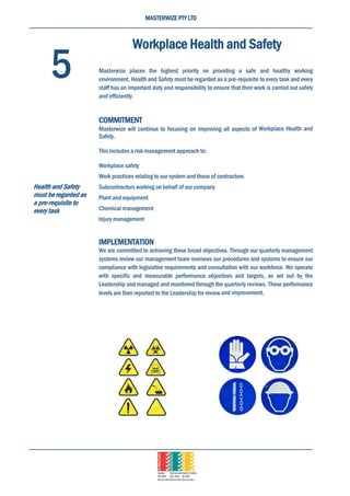 MASTERWIZE PTY LTD
Workplace Health and Safety
Masterwize places the highest priority on providing a safe and healthy working
environment. Health and Safety must be regarded as a pre-requisite to every task and every
staff has an important duty and responsibility to ensure that their work is carried out safely
and efficiently.
COMMITMENT
Masterwize will continue to focusing on improving all aspects of Workplace Health and
Safety.
This includes a risk management approach to:
Workplace safety
Work practices relating to our system and those of contractors
Subcontractors working on behalf of our company
Plant and equipment
Chemical management
Injury management
IMPLEMENTATION
We are committed to achieving these broad objectives. Through our quarterly management
systems review our management team oversees our procedures and systems to ensure our
compliance with legislative requirements and consultation with our workforce. We operate
with specific and measurable performance objectives and targets, as set out by the
Leadership and managed and monitored through the quarterly reviews. These performance
levels are then reported to the Leadership for review and improvement.
5
Health and Safety
must be regarded as
a pre-requisite to
every task
 