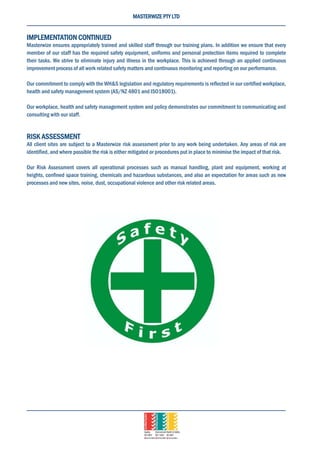 MASTERWIZE PTY LTD
IMPLEMENTATION CONTINUED
Masterwize ensures appropriately trained and skilled staff through our training plans. In addition we ensure that every
member of our staff has the required safety equipment, uniforms and personal protection items required to complete
their tasks. We strive to eliminate injury and illness in the workplace. This is achieved through an applied continuous
improvement process of all work related safety matters and continuous monitoring and reporting on our performance.
Our commitment to comply with the WH&S legislation and regulatory requirements is reflected in our certified workplace,
health and safety management system (AS/NZ 4801 and ISO18001).
Our workplace, health and safety management system and policy demonstrates our commitment to communicating and
consulting with our staff.
RISK ASSESSMENT
All client sites are subject to a Masterwize risk assessment prior to any work being undertaken. Any areas of risk are
identified, and where possible the risk is either mitigated or procedures put in place to minimise the impact of that risk.
Our Risk Assessment covers all operational processes such as manual handling, plant and equipment, working at
heights, confined space training, chemicals and hazardous substances, and also an expectation for areas such as new
processes and new sites, noise, dust, occupational violence and other risk related areas.
 